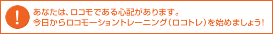  あなたは、ロコモである心配があります。今日からロコモーショントレーニング（ロコトレ）を始めましょう!