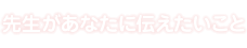 先生があなたに伝えたいこと